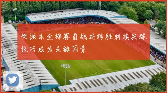 樊振东全锦赛首战逆转胜利接发球技巧成为关键因素