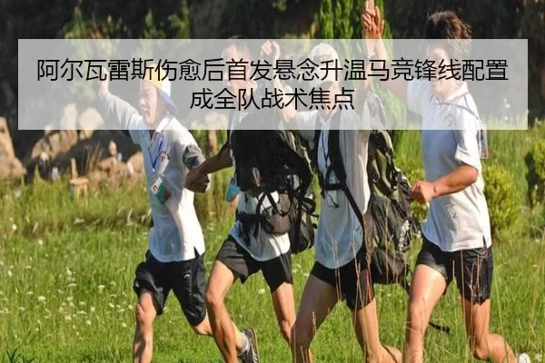 阿尔瓦雷斯伤愈后首发悬念升温马竞锋线配置成全队战术焦点