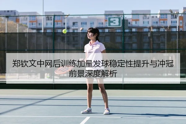 郑钦文中网后训练加量发球稳定性提升与冲冠前景深度解析